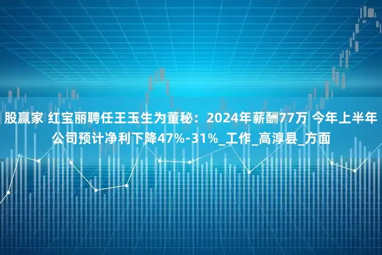 股赢家 红宝丽聘任王玉生为董秘：2024年薪酬77万 今年上半年公司预计净利下降47%-31%_工作_高淳县_方面