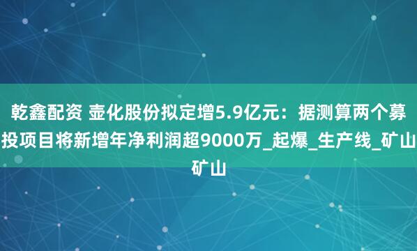 乾鑫配资 壶化股份拟定增5.9亿元：据测算两个募投项目将新增年净利润超9000万_起爆_生产线_矿山