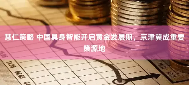 慧仁策略 中国具身智能开启黄金发展期，京津冀成重要策源地