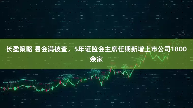 长盈策略 易会满被查，5年证监会主席任期新增上市公司1800余家