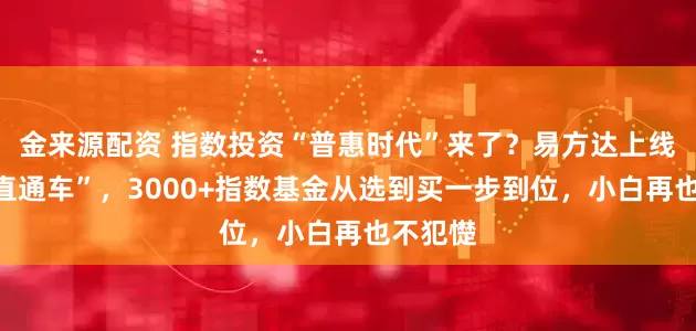 金来源配资 指数投资“普惠时代”来了？易方达上线“指数直通车”，3000+指数基金从选到买一步到位，小白再也不犯憷
