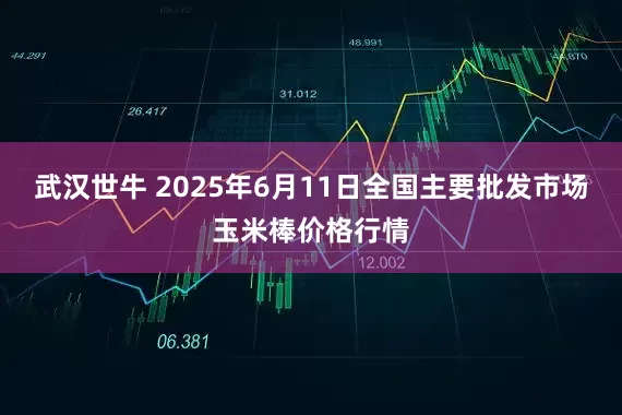 武汉世牛 2025年6月11日全国主要批发市场玉米棒价格行情