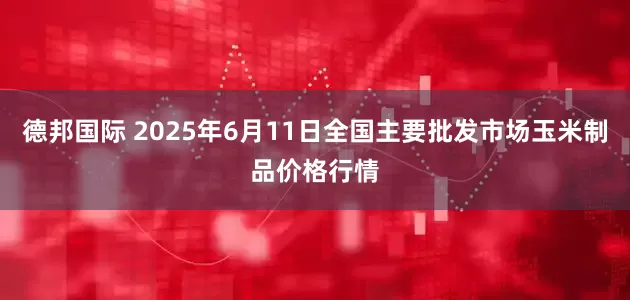 德邦国际 2025年6月11日全国主要批发市场玉米制品价格行情