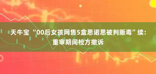 天牛宝 “00后女孩网售5盒思诺思被判贩毒”续：重审期间检方撤诉