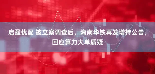 启盈优配 被立案调查后，海南华铁再发增持公告，回应算力大单质疑